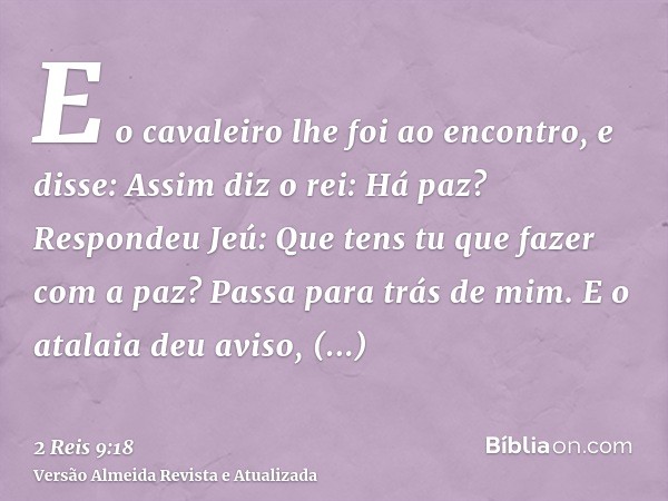 E o cavaleiro lhe foi ao encontro, e disse: Assim diz o rei: Há paz? Respondeu Jeú: Que tens tu que fazer com a paz? Passa para trás de mim. E o atalaia deu avi