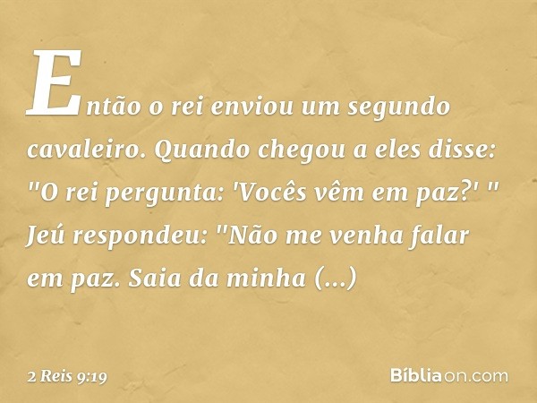 Então o rei enviou um segundo cavaleiro. Quando chegou a eles disse: "O rei pergunta: 'Vocês vêm em paz?' "
Jeú respondeu: "Não me venha falar em paz. Saia da m