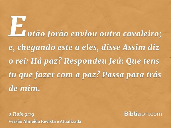 Então Jorão enviou outro cavaleiro; e, chegando este a eles, disse Assim diz o rei: Há paz? Respondeu Jeú: Que tens tu que fazer com a paz? Passa para trás de m