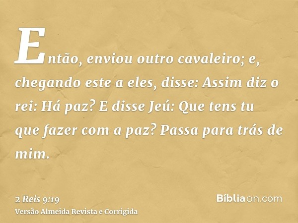 Então, enviou outro cavaleiro; e, chegando este a eles, disse: Assim diz o rei: Há paz? E disse Jeú: Que tens tu que fazer com a paz? Passa para trás de mim.