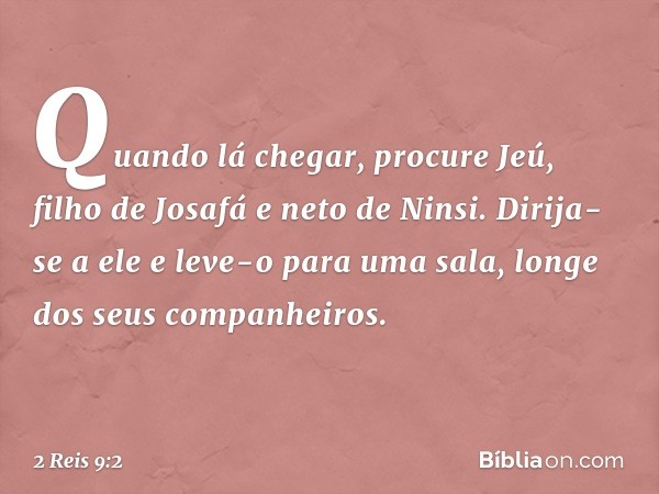 Quando lá chegar, procure Jeú, filho de Josafá e neto de Ninsi. Dirija-se a ele e leve-o para uma sala, longe dos seus companheiros. -- 2 Reis 9:2