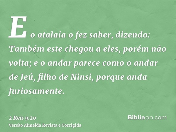 E o atalaia o fez saber, dizendo: Também este chegou a eles, porém não volta; e o andar parece como o andar de Jeú, filho de Ninsi, porque anda furiosamente.
