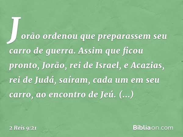 Jorão ordenou que preparassem seu carro de guerra. Assim que ficou pronto, Jorão, rei de Israel, e Acazias, rei de Judá, saíram, cada um em seu carro, ao encont