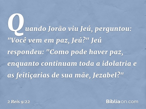 Quando Jorão viu Jeú, perguntou: "Você vem em paz, Jeú?"
Jeú respondeu: "Como pode haver paz, enquanto continuam toda a idolatria e as feitiçarias de sua mãe, J