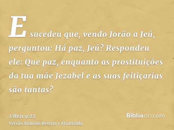 E sucedeu que, vendo Jorão a Jeú, perguntou: Há paz, Jeú? Respondeu ele: Que paz, enquanto as prostituições da tua mãe Jezabel e as suas feitiçarias são tantas?