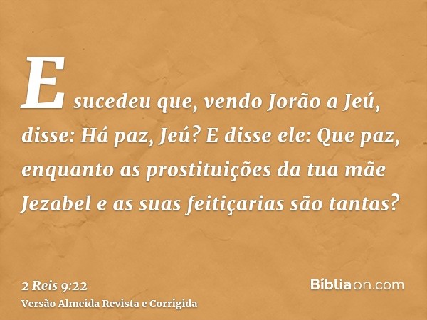 E sucedeu que, vendo Jorão a Jeú, disse: Há paz, Jeú? E disse ele: Que paz, enquanto as prostituições da tua mãe Jezabel e as suas feitiçarias são tantas?