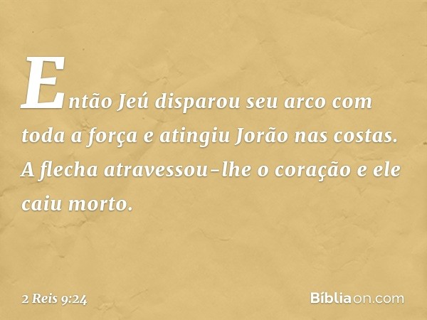 Então Jeú disparou seu arco com toda a força e atingiu Jorão nas costas. A flecha atravessou-lhe o coração e ele caiu morto. -- 2 Reis 9:24