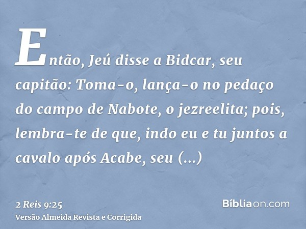 Então, Jeú disse a Bidcar, seu capitão: Toma-o, lança-o no pedaço do campo de Nabote, o jezreelita; pois, lembra-te de que, indo eu e tu juntos a cavalo após Ac