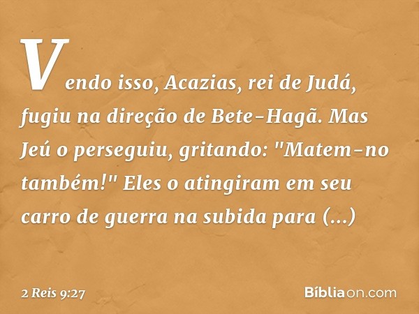 Vendo isso, Acazias, rei de Judá, fugiu na direção de Bete-Hagã. Mas Jeú o perseguiu, gritando: "Matem-no também!" Eles o atingiram em seu carro de guerra na su