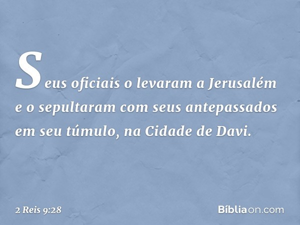 Seus oficiais o levaram a Jerusalém e o sepultaram com seus antepassados em seu túmulo, na Cidade de Davi. -- 2 Reis 9:28