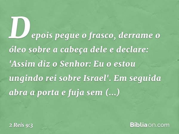 Depois pegue o frasco, derrame o óleo sobre a cabeça dele e declare: 'Assim diz o Senhor: Eu o estou ungindo rei sobre Israel'. Em seguida abra a porta e fuja s