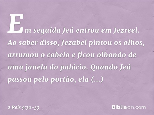 Em seguida Jeú entrou em Jezreel. Ao saber disso, Jezabel pintou os olhos, arrumou o cabelo e ficou olhando de uma janela do palácio. Quando Jeú passou pelo por