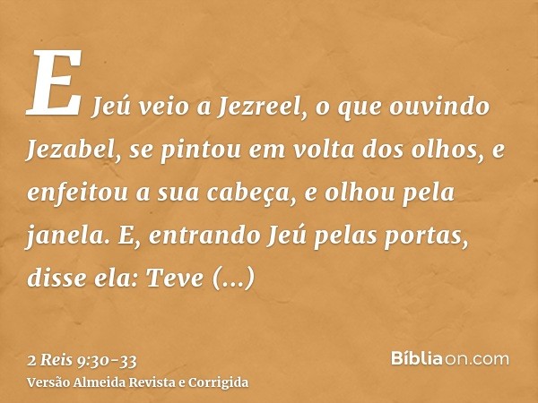 E Jeú veio a Jezreel, o que ouvindo Jezabel, se pintou em volta dos olhos, e enfeitou a sua cabeça, e olhou pela janela.E, entrando Jeú pelas portas, disse ela: