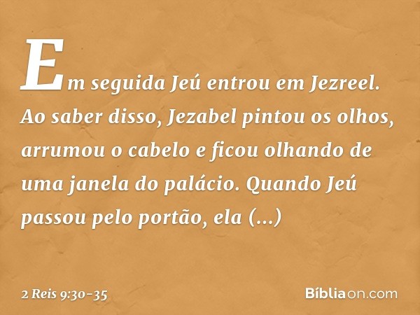 Em seguida Jeú entrou em Jezreel. Ao saber disso, Jezabel pintou os olhos, arrumou o cabelo e ficou olhando de uma janela do palácio. Quando Jeú passou pelo por