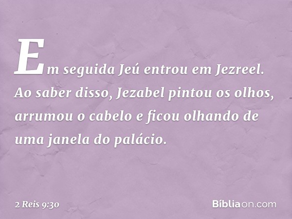 Em seguida Jeú entrou em Jezreel. Ao saber disso, Jezabel pintou os olhos, arrumou o cabelo e ficou olhando de uma janela do palácio. -- 2 Reis 9:30