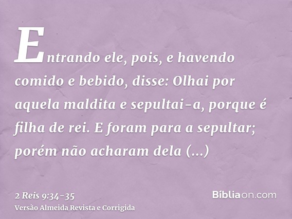 Entrando ele, pois, e havendo comido e bebido, disse: Olhai por aquela maldita e sepultai-a, porque é filha de rei.E foram para a sepultar; porém não acharam de