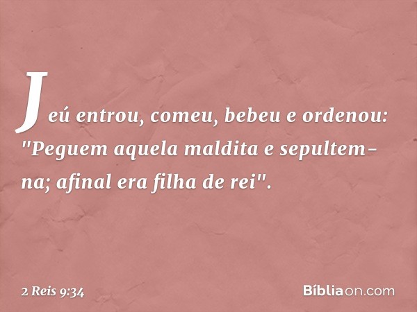 Jeú entrou, comeu, bebeu e ordenou: "Peguem aquela maldita e sepultem-na; afinal era filha de rei". -- 2 Reis 9:34