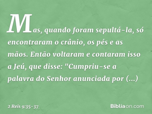 Mas, quando foram sepultá-la, só encontraram o crânio, os pés e as mãos. Então voltaram e contaram isso a Jeú, que disse: "Cumpriu-se a palavra do Senhor anunci