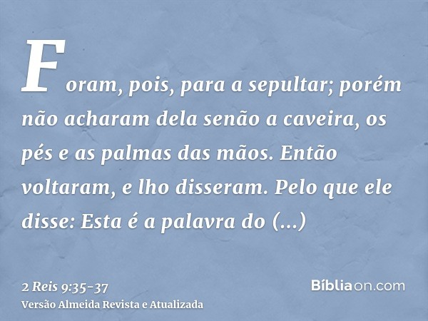 Foram, pois, para a sepultar; porém não acharam dela senão a caveira, os pés e as palmas das mãos.Então voltaram, e lho disseram. Pelo que ele disse: Esta é a p