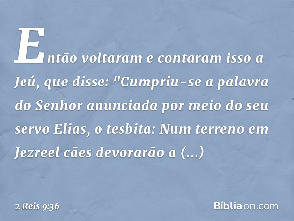 Então voltaram e contaram isso a Jeú, que disse: "Cumpriu-se a palavra do Senhor anunciada por meio do seu servo Elias, o tesbita: Num terreno em Jezreel cães d