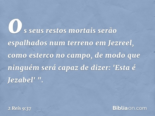 os seus restos mortais serão espalhados num terreno em Jezreel, como esterco no campo, de modo que ninguém será capaz de dizer: 'Esta é Jezabel' ". -- 2 Reis 9: