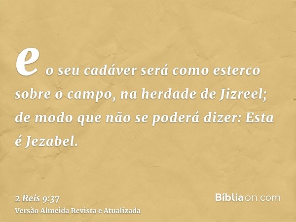 e o seu cadáver será como esterco sobre o campo, na herdade de Jizreel; de modo que não se poderá dizer: Esta é Jezabel.