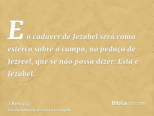 E o cadáver de Jezabel será como esterco sobre o campo, no pedaço de Jezreel, que se não possa dizer: Esta é Jezabel.