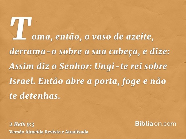 Toma, então, o vaso de azeite, derrama-o sobre a sua cabeça, e dize: Assim diz o Senhor: Ungi-te rei sobre Israel. Então abre a porta, foge e não te detenhas.