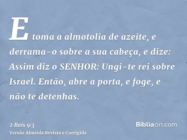 E toma a almotolia de azeite, e derrama-o sobre a sua cabeça, e dize: Assim diz o SENHOR: Ungi-te rei sobre Israel. Então, abre a porta, e foge, e não te detenh