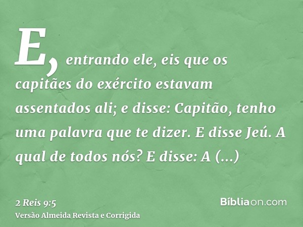 E, entrando ele, eis que os capitães do exército estavam assentados ali; e disse: Capitão, tenho uma palavra que te dizer. E disse Jeú. A qual de todos nós? E d