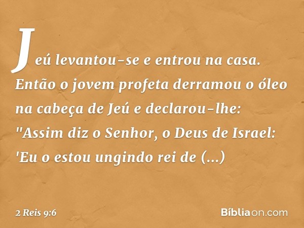 Jeú levantou-se e entrou na casa. Então o jovem profeta derramou o óleo na cabeça de Jeú e declarou-lhe: "Assim diz o Senhor, o Deus de Israel: 'Eu o estou ungi