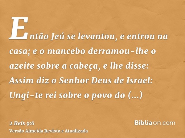 Então Jeú se levantou, e entrou na casa; e o mancebo derramou-lhe o azeite sobre a cabeça, e lhe disse: Assim diz o Senhor Deus de Israel: Ungi-te rei sobre o p