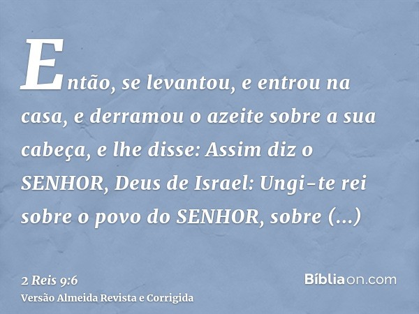 Então, se levantou, e entrou na casa, e derramou o azeite sobre a sua cabeça, e lhe disse: Assim diz o SENHOR, Deus de Israel: Ungi-te rei sobre o povo do SENHO