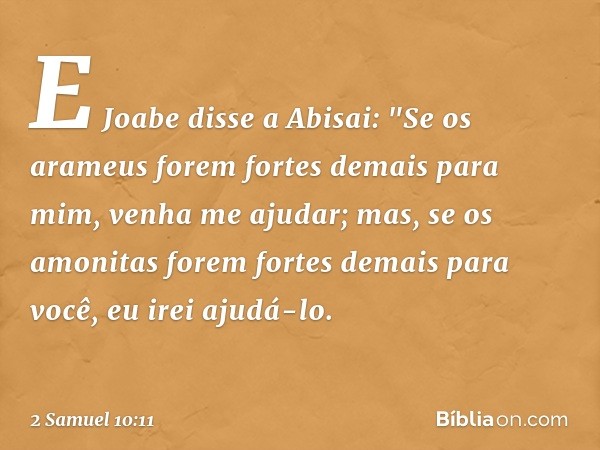 E Jo­abe disse a Abisai: "Se os arameus forem fortes demais para mim, venha me ajudar; mas, se os amo­nitas forem fortes demais para você, eu irei ajudá-lo. -- 