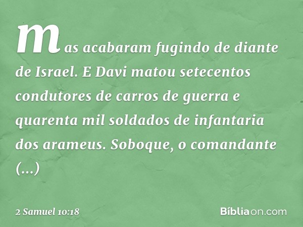 mas acabaram fugindo de diante de Israel. E Davi matou setecentos condutores de carros de guer­ra e quarenta mil soldados de infantaria dos arameus. Soboque, o 