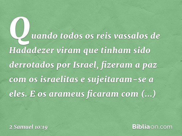 Quan­do todos os reis vassalos de Hadadezer viram que tinham sido derrotados por Israel, fizeram a paz com os israelitas e sujeitaram-se a eles.
E os arameus fi