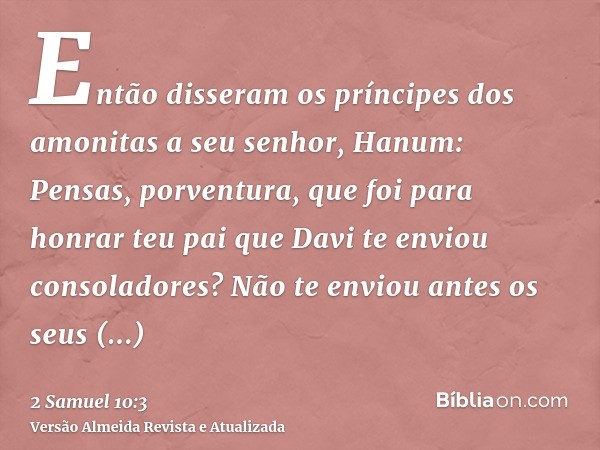 Então disseram os príncipes dos amonitas a seu senhor, Hanum: Pensas, porventura, que foi para honrar teu pai que Davi te enviou consoladores? Não te enviou ant