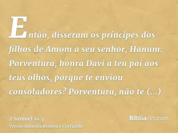 Então, disseram os príncipes dos filhos de Amom a seu senhor, Hanum: Porventura, honra Davi a teu pai aos teus olhos, porque te enviou consoladores? Porventura,