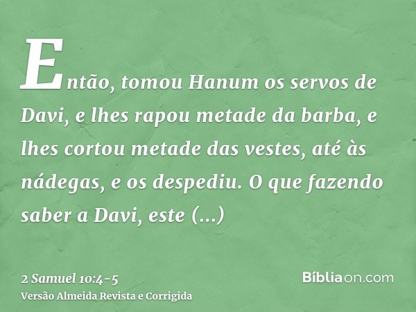 Então, tomou Hanum os servos de Davi, e lhes rapou metade da barba, e lhes cortou metade das vestes, até às nádegas, e os despediu.O que fazendo saber a Davi, e