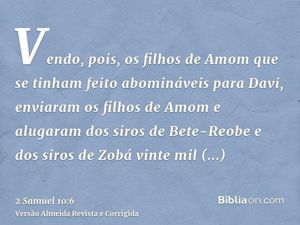Vendo, pois, os filhos de Amom que se tinham feito abomináveis para Davi, enviaram os filhos de Amom e alugaram dos siros de Bete-Reobe e dos siros de Zobá vint