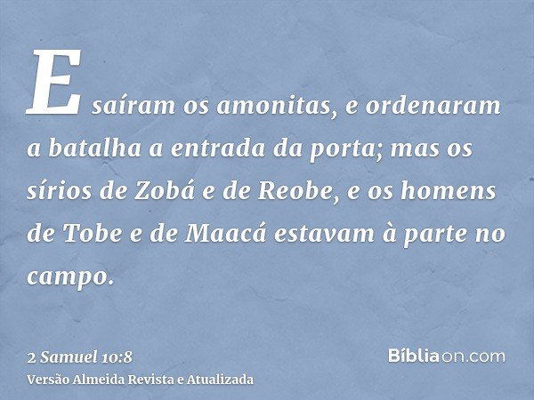 E saíram os amonitas, e ordenaram a batalha a entrada da porta; mas os sírios de Zobá e de Reobe, e os homens de Tobe e de Maacá estavam à parte no campo.