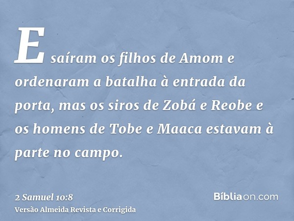 E saíram os filhos de Amom e ordenaram a batalha à entrada da porta, mas os siros de Zobá e Reobe e os homens de Tobe e Maaca estavam à parte no campo.