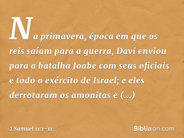 Na primavera, época em que os reis saíam para a guerra, Davi enviou para a batalha Joabe com seus oficiais e todo o exército de Israel; e eles derrotaram os amo