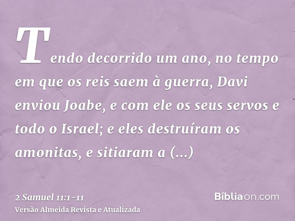 Tendo decorrido um ano, no tempo em que os reis saem à guerra, Davi enviou Joabe, e com ele os seus servos e todo o Israel; e eles destruíram os amonitas, e sit