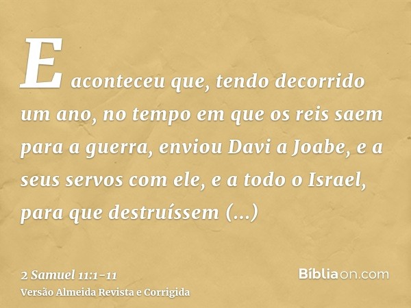 E aconteceu que, tendo decorrido um ano, no tempo em que os reis saem para a guerra, enviou Davi a Joabe, e a seus servos com ele, e a todo o Israel, para que d