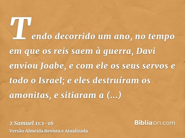 Tendo decorrido um ano, no tempo em que os reis saem à guerra, Davi enviou Joabe, e com ele os seus servos e todo o Israel; e eles destruíram os amonitas, e sit