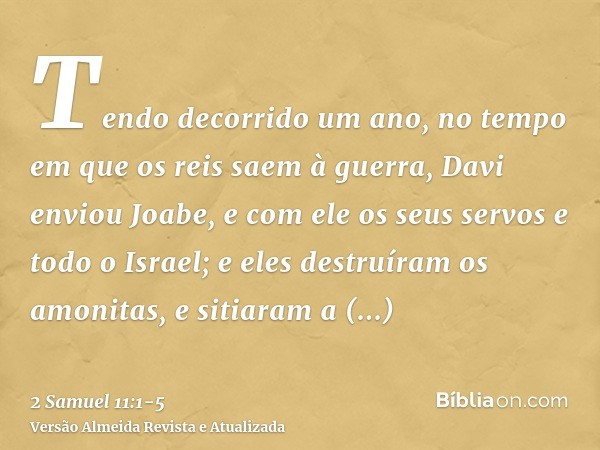 Tendo decorrido um ano, no tempo em que os reis saem à guerra, Davi enviou Joabe, e com ele os seus servos e todo o Israel; e eles destruíram os amonitas, e sit