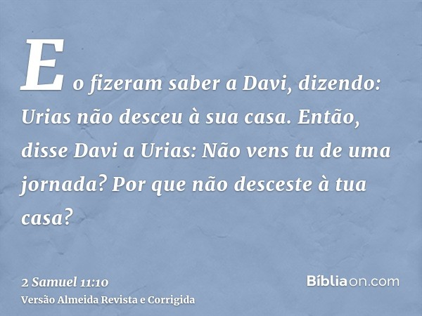 E o fizeram saber a Davi, dizendo: Urias não desceu à sua casa. Então, disse Davi a Urias: Não vens tu de uma jornada? Por que não desceste à tua casa?