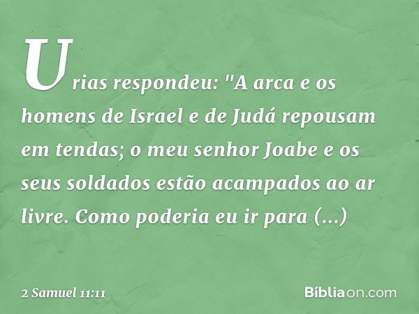 Urias respondeu: "A arca e os homens de Israel e de Judá repousam em tendas; o meu senhor Joabe e os seus soldados estão acampados ­ao ar livre. Como poderia eu