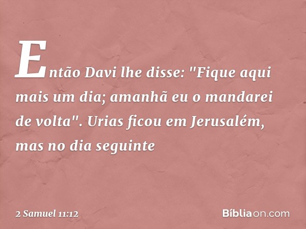 Então Davi lhe disse: "Fique aqui mais um dia; amanhã eu o mandarei de volta". Urias ficou em Jerusalém, mas no dia seguinte -- 2 Samuel 11:12